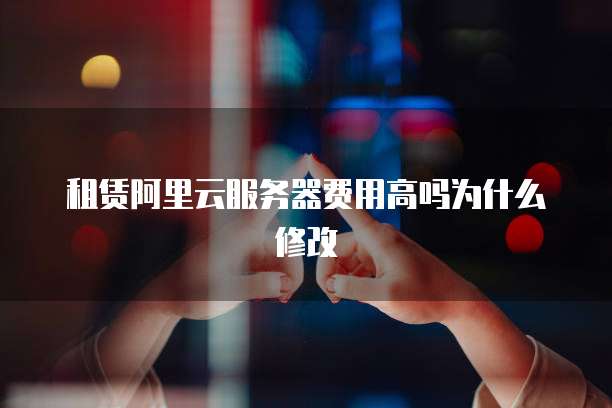 租赁阿里云服务器费用高吗为什么修改
