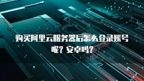 购买阿里云服务器后怎么登录账号呢?安卓吗?