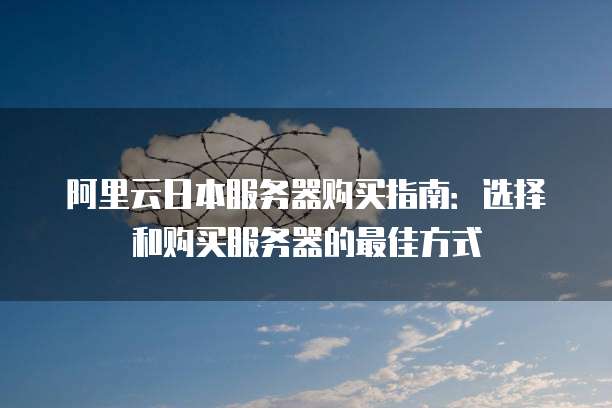 阿里云日本服务器购买指南:选择和购买服务器的最佳方式