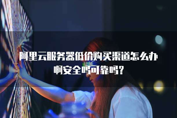 阿里云服务器低价购买渠道怎么办啊安全吗可靠吗？