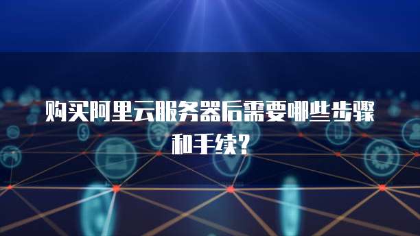 购买阿里云服务器后需要哪些步骤和手续?
