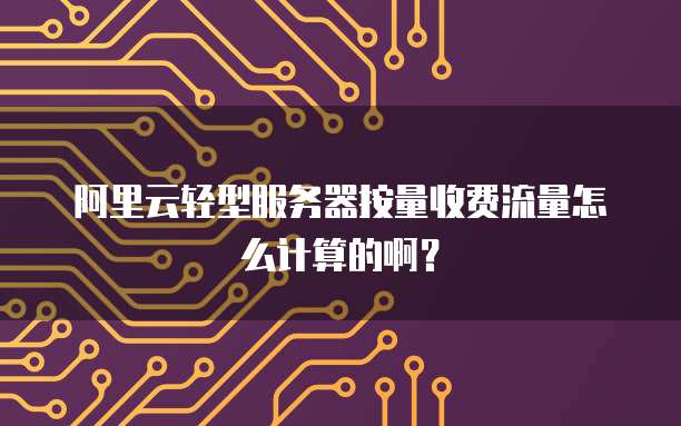 阿里云轻型服务器按量收费流量怎么计算的啊？