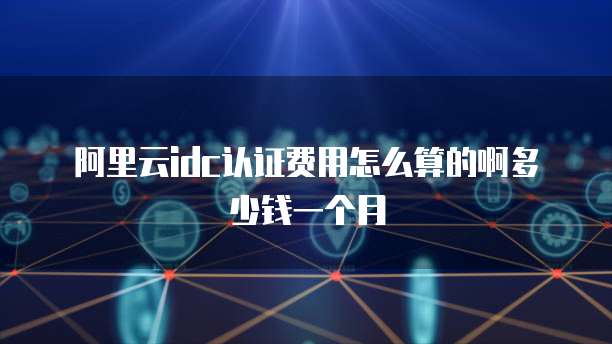 阿里云idc认证费用怎么算的啊多少钱一个月