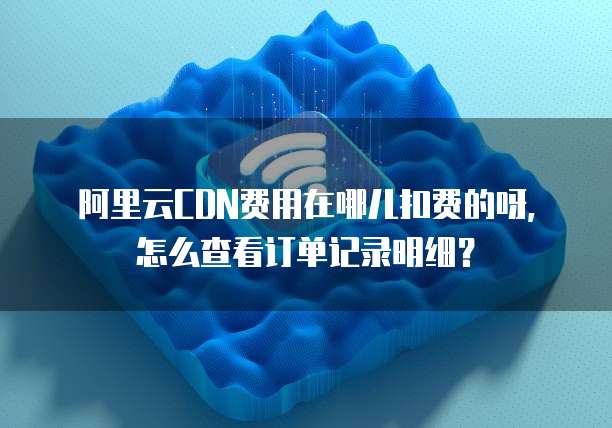 阿里云CDN费用在哪儿扣费的呀,怎么查看订单记录明细?
