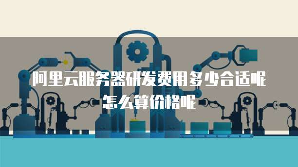 阿里云服务器研发费用多少合适呢怎么算价格呢
