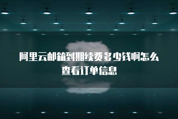 阿里云邮箱到期续费多少钱啊怎么查看订单信息