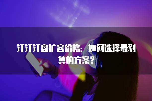 钉钉钉盘扩容价格:如何选择最划算的方案?