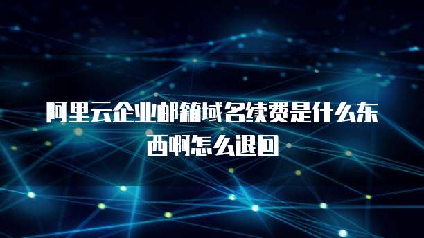 阿里云企业邮箱域名续费是什么东西啊怎么退回