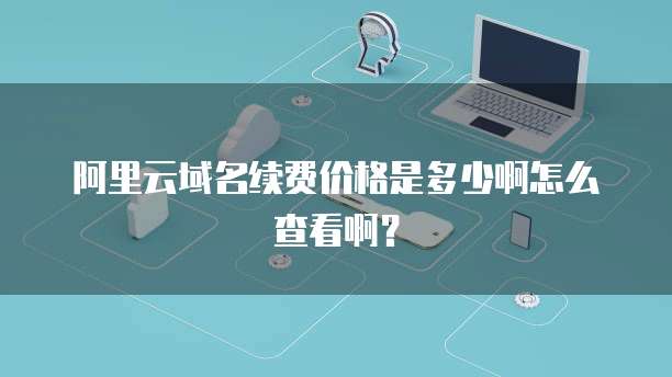 阿里云域名续费价格是多少啊怎么查看啊？