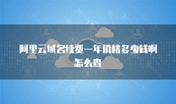 阿里云域名续费一年价格多少钱啊怎么查
