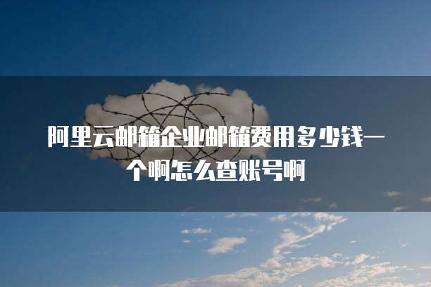 阿里云邮箱企业邮箱费用多少钱一个啊怎么查账号啊