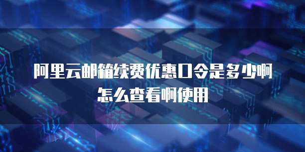 阿里云邮箱续费优惠口令是多少啊怎么查看啊使用