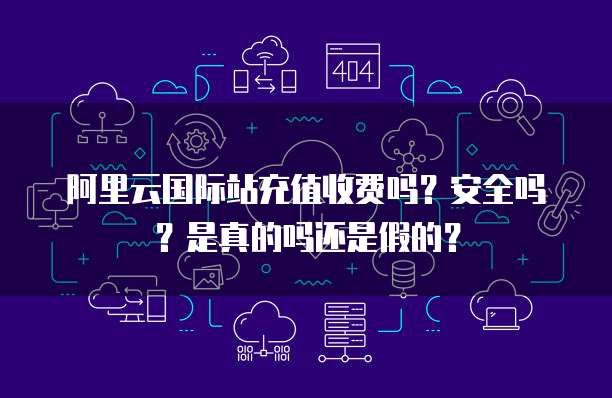阿里云国际站充值收费吗?安全吗?是真的吗还是假的?
