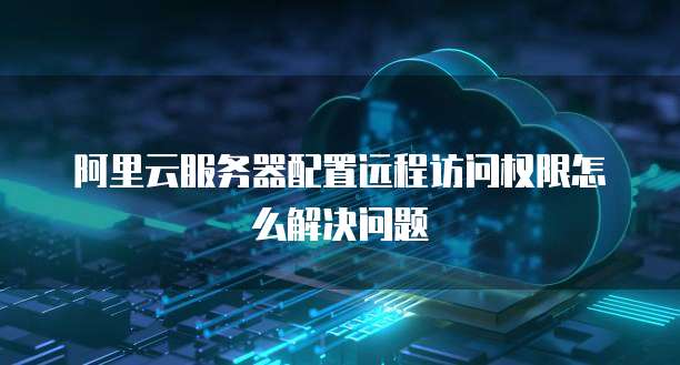 阿里云服务器配置远程访问权限怎么解决问题