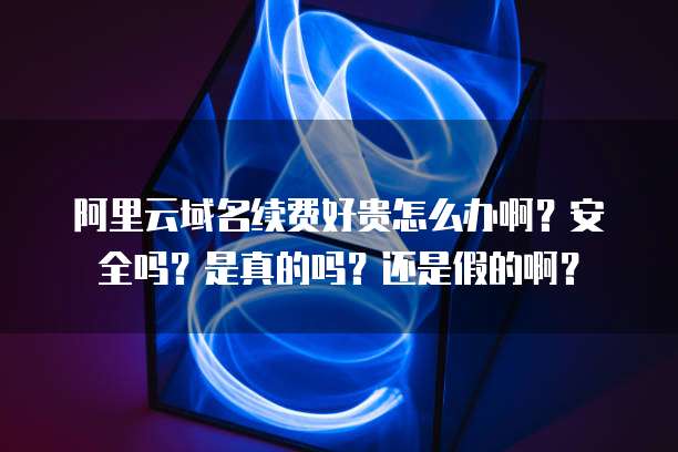 阿里云域名续费好贵怎么办啊?安全吗?是真的吗?还是假的啊?