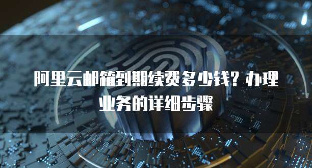 阿里云邮箱到期续费多少钱?办理业务的详细步骤