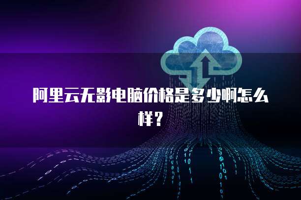 阿里云无影电脑价格是多少啊怎么样?