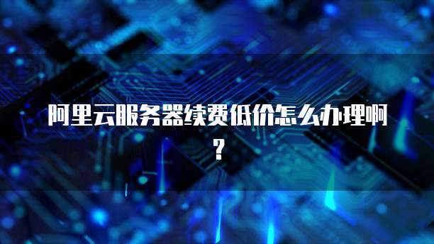 阿里云服务器续费低价怎么办理啊?