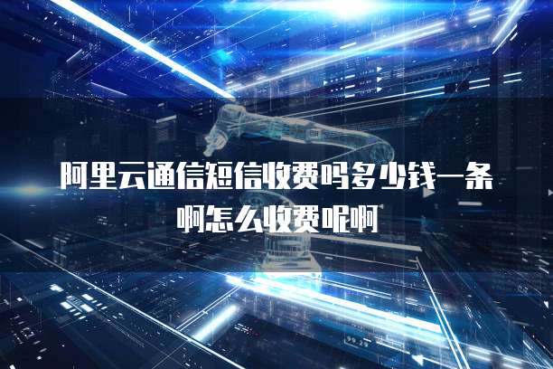 阿里云通信短信收费吗多少钱一条啊怎么收费呢啊