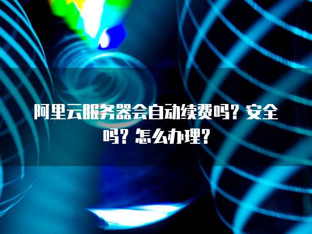 阿里云服务器会自动续费吗?安全吗?怎么办理?