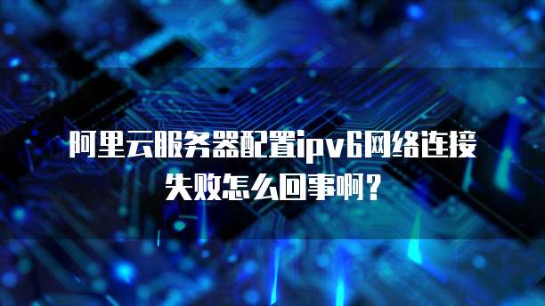阿里云服务器配置ipv6网络连接失败怎么回事啊?