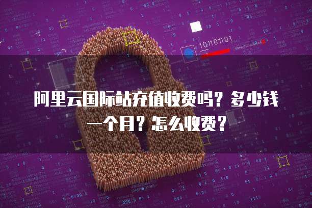 阿里云国际站充值收费吗?多少钱一个月?怎么收费?