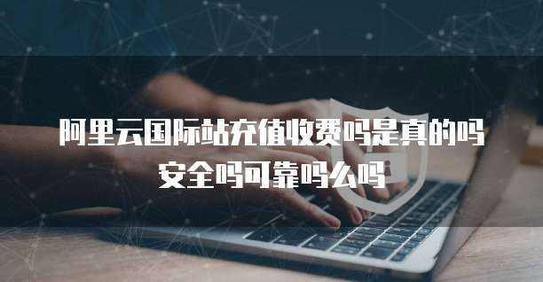 阿里云国际站充值收费吗是真的吗安全吗可靠吗么吗