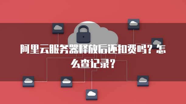 阿里云服务器释放后还扣费吗？怎么查记录？