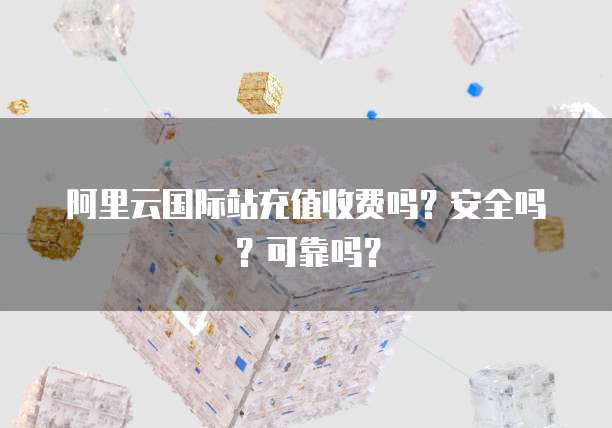 阿里云国际站充值收费吗?安全吗?可靠吗?