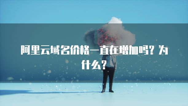 阿里云域名价格一直在增加吗?为什么?