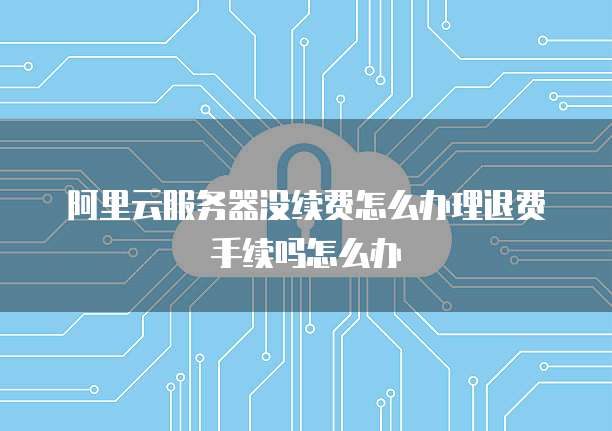 阿里云服务器没续费怎么办理退费手续吗怎么办