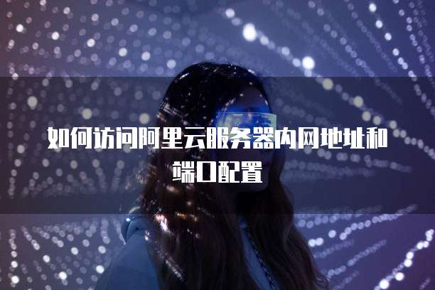如何访问阿里云服务器内网地址和端口配置
