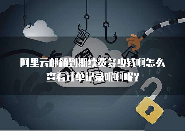 阿里云邮箱到期续费多少钱啊怎么查看订单记录呢啊呢?