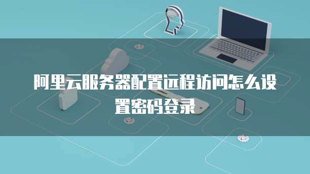 阿里云服务器配置远程访问怎么设置密码登录