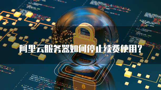 阿里云服务器如何停止续费使用？