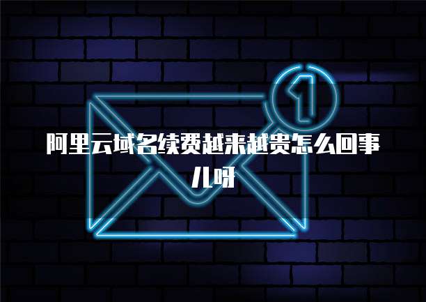 阿里云域名续费越来越贵怎么回事儿呀