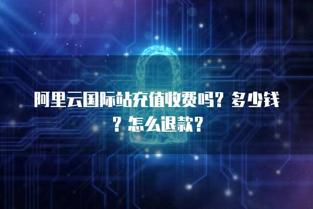 阿里云国际站充值收费吗?多少钱?怎么退款?