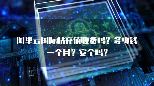 阿里云国际站充值收费吗?多少钱一个月?安全吗?