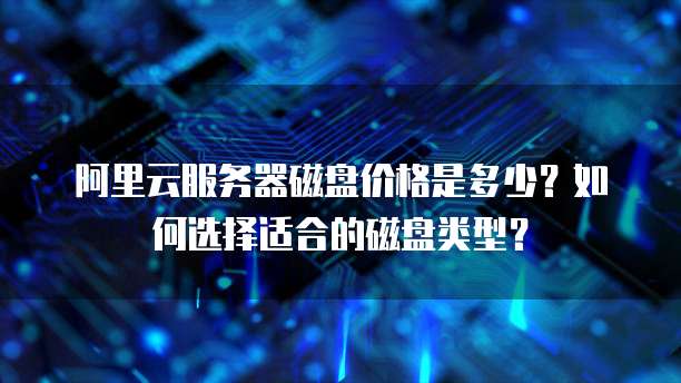 阿里云服务器磁盘价格是多少？如何选择适合的磁盘类型？