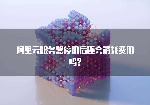 阿里云服务器停用后还会消耗费用吗?