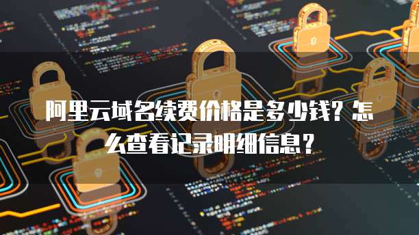 阿里云域名续费价格是多少钱?怎么查看记录明细信息?