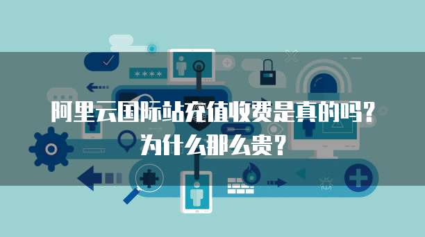 阿里云国际站充值收费是真的吗?为什么那么贵?