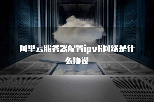 阿里云服务器配置ipv6网络是什么协议