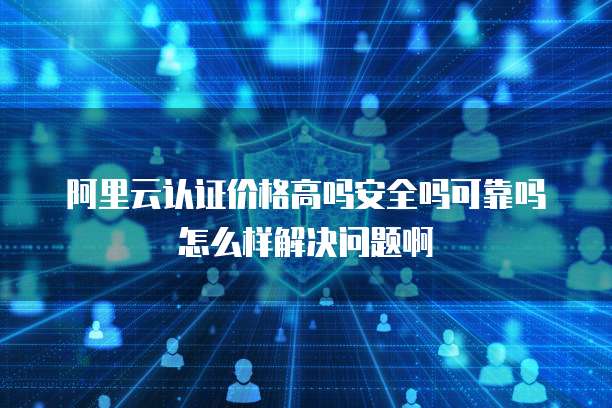 阿里云认证价格高吗安全吗可靠吗怎么样解决问题啊