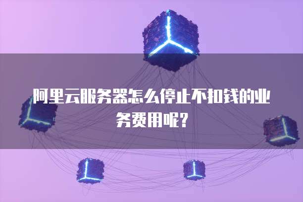 阿里云服务器怎么停止不扣钱的业务费用呢?