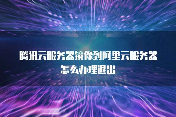 腾讯云服务器镜像到阿里云服务器怎么办理退出