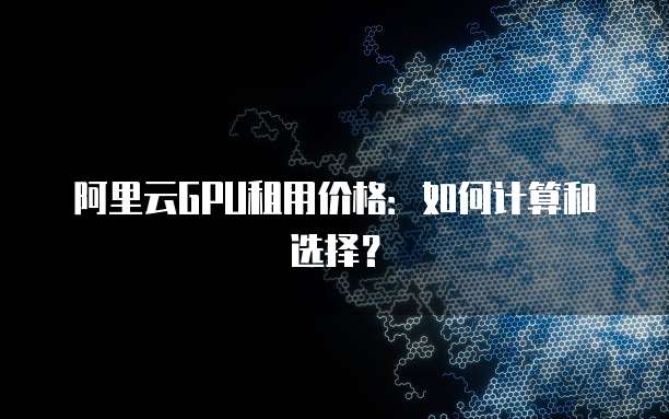 阿里云GPU租用价格:如何计算和选择?