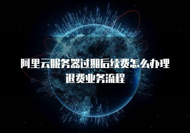阿里云服务器过期后续费怎么办理退费业务流程