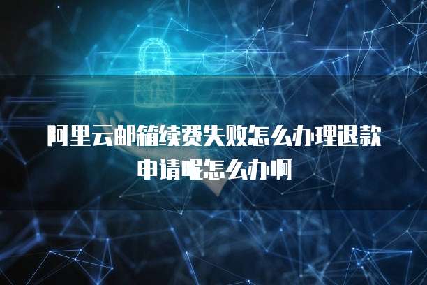 阿里云邮箱续费失败怎么办理退款申请呢怎么办啊