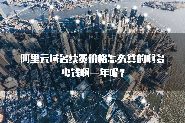 阿里云域名续费价格怎么算的啊多少钱啊一年呢?